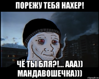 порежу тебя нахер! чё ты бля?!... ааа)) мандавошечка)))