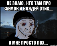 не знаю , кто там про фемок и блядей этих.... а мне просто пох....