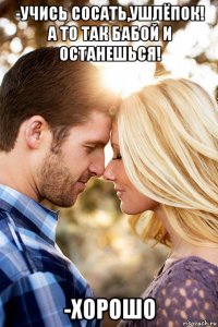 -учись сосать,ушлёпок! а то так бабой и останешься! -хорошо