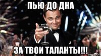 пью до дна за твои таланты!!!