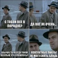 С тобой все в порядке? Да вот не очень... Обычно ты всегда такой веселый, что случилось? Контактные линзы не могу снять, БЛЯДЬ