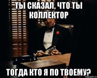 ты сказал, что ты коллектор тогда кто я по твоему?