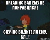 breaking bad ему не понравился! скучно видите ли ему, бл...!