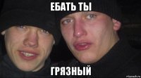 ебать ты грязный