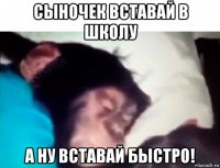 сыночек вставай в школу а ну вставай быстро!