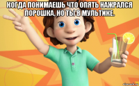 когда понимаешь что опять нажрался порошка, но ты в мультике. 