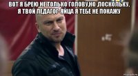 вот я брею не только голову,но ,поскольку, я твой педагог-яйца я тебе не покажу 