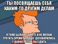 ты посвящаешь себя каким-то другим делам я тоже бываю занята, и не желаю тратить время на пашу. договорились ? давно хотела обсудить