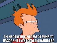  ты не ответил - чё тебе от меня то надо?? чё ты не отъёбываешься?