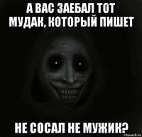 а вас заебал тот мудак, который пишет не сосал не мужик?