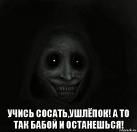  учись сосать,ушлёпок! а то так бабой и останешься!