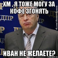 хм , я тоже могу за кофе згонять иван не желаете?