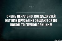 Очень печально, когда друзей нет или друзья не общаются по какой-то глупой причине!