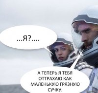 ...Я?.... А ТЕПЕРЬ Я ТЕБЯ ОТТРАХАЮ КАК МАЛЕНЬКУЮ ГРЯЗНУЮ СУЧКУ.