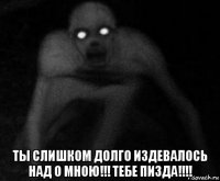  ты слишком долго издевалось над о мною!!! тебе пизда!!!!