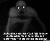  смейся там , смейся! когда я тебя поймаю - попробуешь так же посмеяться)) я выпотрошу тебя как курёнка наизнанку!