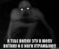  я тебе вилку эту в жопу воткну и с ноги утрамбую!!