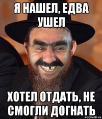 я нашел, едва ушел хотел отдать, не смогли догнать