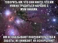 говорить им, что они никто, что им нужно трудиться наравне с мужчинами, им не оказывают покровительства и заботы, их унижают, их оскорбляют