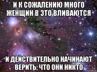 и к сожалению много женщин в это вливаются и действительно начинают верить, что они никто