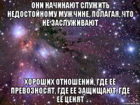 они начинают служить недостойному мужчине, полагая, что не заслуживают хороших отношений, где её превозносят, где её защищают, где её ценят