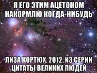 я его этим ацетоном накормлю когда-нибудь лиза кортюх, 2012, из серии цитаты великих людей