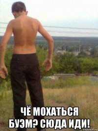  чё мохаться буэм? сюда иди!