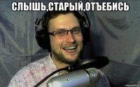 слышь,старый,отъебись 