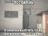 псс,парень, я знаю,как вылечить тебя от твоей гонореи. отсосешь мне?
