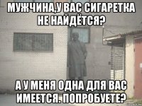 мужчина,у вас сигаретка не найдётся? а у меня одна для вас имеется. попробуете?