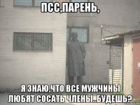 псс,парень, я знаю,что все мужчины любят сосать члены..будешь?