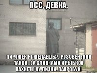 псс, девка, пирожек не желаешь?) розовенький такой...са сливками и рыбкой пахнет)) ну лизни, папробуй!