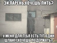 эй,парень,хочешь пить? у меня для тебя есть тут один шланг...хочешь подержать?