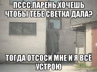 пссс,парень,хочешь чтобы тебе светка дала? тогда отсоси мне и я всё устрою