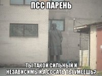 псс парень ты такой сильный и независимый,а сосать ты умеешь?