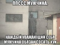 ппссс,мужчина, каждый уважающий себя мужчина обязан сосать хуи