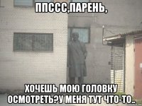 ппссс,парень, хочешь мою головку осмотреть?у меня тут что-то..