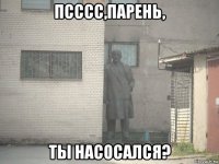 псссс,парень, ты насосался?