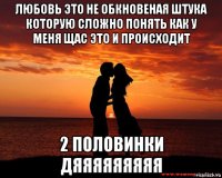 любовь это не обкновеная штука которую сложно понять как у меня щас это и происходит 2 половинки дяяяяяяяяя