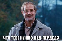  что тебе нужно,дед-пердед?