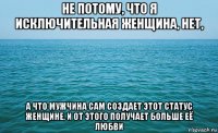 не потому, что я исключительная женщина, нет, а что мужчина сам создает этот статус женщине, и от этого получает больше её любви