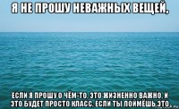 я не прошу неважных вещей, если я прошу о чём-то, это жизненно важно, и это будет просто класс, если ты поймёшь это