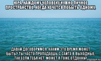 юра, каждому человеку нужно личное пространство, когда хочется побыть одному, давай договоримся, каким это время может быть? ты часто пропадаешь с сайта в выходные, так если тебя нет, может я тоже отдохну?