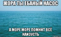 жора ты ебаный насос а море море помнит всё наизусть