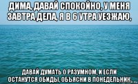 дима, давай спокойно, у меня завтра дела, я в 6 утра уезжаю, давай думать о разумном, и если останутся обиды, объясни в понедельник