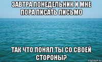 завтра понедельник и мне пора писать письмо так что понял ты со своей стороны?