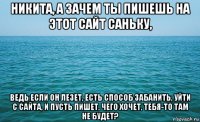 никита, а зачем ты пишешь на этот сайт саньку, ведь если он лезет, есть способ забанить, уйти с сайта, и пусть пишет, чего хочет, тебя-то там не будет?