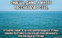 знаешь, дима, я много рассказала о себе, а тебя не знаю, я ты и не напрягаешься, чтобы узнала, поэтому о себе я буду рассказывать при личных встречах