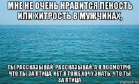 мне не очень нравится леность или хитрость в мужчинах, ты рассказывай, рассказывай, а я посмотрю, что ты за птица, нет я тоже хочу знать, что ты за птица