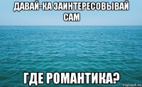 давай-ка заинтересовывай сам где романтика?